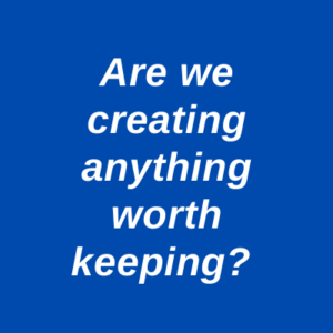 Are we creating anything worth keeping?